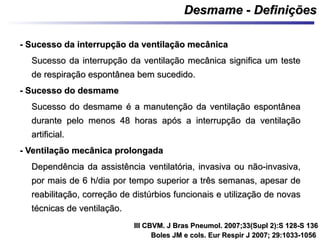 - Sucesso da interrupção da ventilação mecânica- Sucesso da interrupção da ventilação mecânica
Sucesso da interrupção da ventilação mecânica significa um testeSucesso da interrupção da ventilação mecânica significa um teste
de respiração espontânea bem sucedido.de respiração espontânea bem sucedido.
- Sucesso do desmame- Sucesso do desmame
Sucesso do desmame é a manutenção da ventilação espontâneaSucesso do desmame é a manutenção da ventilação espontânea
durante pelo menos 48 horas após a interrupção da ventilaçãodurante pelo menos 48 horas após a interrupção da ventilação
artificial.artificial.
- Ventilação mecânica prolongada- Ventilação mecânica prolongada
Dependência da assistência ventilatória, invasiva ou não-invasiva,Dependência da assistência ventilatória, invasiva ou não-invasiva,
por mais de 6 h/dia por tempo superior a três semanas, apesar depor mais de 6 h/dia por tempo superior a três semanas, apesar de
reabilitação, correção de distúrbios funcionais e utilização de novasreabilitação, correção de distúrbios funcionais e utilização de novas
técnicas de ventilação.técnicas de ventilação.
Desmame - DefiniçõesDesmame - Definições
III CBVM. J Bras Pneumol. 2007;33(Supl 2):S 128-S 136III CBVM. J Bras Pneumol. 2007;33(Supl 2):S 128-S 136
Boles JM e cols. Eur Respir J 2007; 29:1033-1056Boles JM e cols. Eur Respir J 2007; 29:1033-1056
 