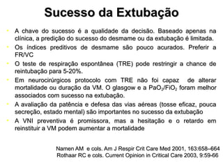 Sucesso da ExtubaçãoSucesso da Extubação
• A chave do sucesso é a qualidade da decisão. Baseado apenas naA chave do sucesso é a qualidade da decisão. Baseado apenas na
clínica, a predição do sucesso do desmame ou da extubação é limitada.clínica, a predição do sucesso do desmame ou da extubação é limitada.
• Os índices preditivos de desmame são pouco acurados. Preferir aOs índices preditivos de desmame são pouco acurados. Preferir a
FR/VCFR/VC
• O teste de respiração espontânea (TRE) pode restringir a chance deO teste de respiração espontânea (TRE) pode restringir a chance de
reintubação para 5-20%.reintubação para 5-20%.
• Em neurocirúrgicos protocolo com TRE não foi capaz de alterarEm neurocirúrgicos protocolo com TRE não foi capaz de alterar
mortalidade ou duração da VM. O glasgow e a PaOmortalidade ou duração da VM. O glasgow e a PaO22/FiO/FiO22 foram melhorforam melhor
associados com sucesso na extubação.associados com sucesso na extubação.
• A avaliação da patência e defesa das vias aéreas (tosse eficaz, poucaA avaliação da patência e defesa das vias aéreas (tosse eficaz, pouca
secreção, estado mental) são importantes no sucesso da extubaçãosecreção, estado mental) são importantes no sucesso da extubação
• A VNI preventiva é promissora, mas a hesitação e o retardo emA VNI preventiva é promissora, mas a hesitação e o retardo em
reinstituir a VM podem aumentar a mortalidadereinstituir a VM podem aumentar a mortalidade
Namen AM e cols. Am J Respir Crit Care Med 2001, 163:658–664Namen AM e cols. Am J Respir Crit Care Med 2001, 163:658–664
Rothaar RC e cols. Current Opinion in Critical Care 2003, 9:59-66Rothaar RC e cols. Current Opinion in Critical Care 2003, 9:59-66
 