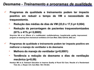 Desmame - Treinamento e programas de qualidadeDesmame - Treinamento e programas de qualidade
 Programas de qualidade e treinamento podem ter impactoProgramas de qualidade e treinamento podem ter impacto
positivo em reduzir o tempo de VM e necessidade depositivo em reduzir o tempo de VM e necessidade de
traqueostomia.traqueostomia.
• Redução das médias de dias de VM (23,9 x 17,5 p= 0,004)Redução das médias de dias de VM (23,9 x 17,5 p= 0,004)
• Redução da percentagem de pacientes traqueostomizadosRedução da percentagem de pacientes traqueostomizados
(61% x 41% p< 0,0005)(61% x 41% p< 0,0005)
Smyrnios NA et al. Effects of a multifaceted, multidisciplinary, hospital-wide quality improvementSmyrnios NA et al. Effects of a multifaceted, multidisciplinary, hospital-wide quality improvement
program on weaning from mechanical ventilation.program on weaning from mechanical ventilation.Crit Care Med; 30(6):1224-30, 2002 JunCrit Care Med; 30(6):1224-30, 2002 Jun
 Programas de qualidade e treinamento podem ter impacto positivo emProgramas de qualidade e treinamento podem ter impacto positivo em
melhorar o manejo do ventilador e do desmamemelhorar o manejo do ventilador e do desmame
• Melhora do manejo do ventilador (p<0,0001)Melhora do manejo do ventilador (p<0,0001)
• Tendência a redução do desmame e dias de ventilaçãoTendência a redução do desmame e dias de ventilação
mecânica (p<0,09)mecânica (p<0,09)
Hendryx MS et al. Outreach Education to Improve Quality of Rural ICU Care. Results of a RandomizedHendryx MS et al. Outreach Education to Improve Quality of Rural ICU Care. Results of a Randomized
Trial. Am. J. Respir. Crit. Care Med. 158: 418-423.Trial. Am. J. Respir. Crit. Care Med. 158: 418-423.
 