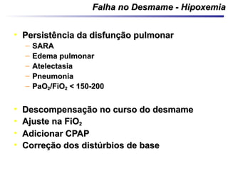 Falha no Desmame - HipoxemiaFalha no Desmame - Hipoxemia
• Persistência da disfunção pulmonarPersistência da disfunção pulmonar
– SARASARA
– Edema pulmonarEdema pulmonar
– AtelectasiaAtelectasia
– PneumoniaPneumonia
– PaOPaO22/FiO/FiO22 < 150-200< 150-200
• Descompensação no curso do desmameDescompensação no curso do desmame
• Ajuste na FiOAjuste na FiO22
• Adicionar CPAPAdicionar CPAP
• Correção dos distúrbios de baseCorreção dos distúrbios de base
 
