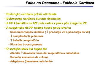 Falha no Desmame - Falência CardíacaFalha no Desmame - Falência Cardíaca
• Disfunção cardíaca prévia otimizadaDisfunção cardíaca prévia otimizada
• Sobrecarga cardíaca durante desmameSobrecarga cardíaca durante desmame
• A PP é benéfica na IVE pois reduz a pré e pós carga no VEA PP é benéfica na IVE pois reduz a pré e pós carga no VE
• A suspensão da PP nestes casos pode levar a:A suspensão da PP nestes casos pode levar a:
– Descompensação cardíaca (Descompensação cardíaca (  pré-carga VD e pós-carga de VE)pré-carga VD e pós-carga de VE)
 complacência pulmonarcomplacência pulmonar
 trabalho respiratóriotrabalho respiratório
– Piora das trocas gasosasPiora das trocas gasosas
• O coração deve ser capaz de:O coração deve ser capaz de:
– AtenderAtender  demanda muscular respiratória e metabólicademanda muscular respiratória e metabólica
– Suportar aumentos de volumeSuportar aumentos de volume
– Adaptar-se (desmame mais lento)Adaptar-se (desmame mais lento)
 