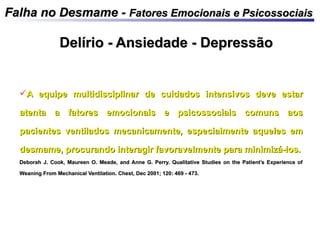 Falha no Desmame -Falha no Desmame - Fatores Emocionais e PsicossociaisFatores Emocionais e Psicossociais
A equipe multidisciplinar de cuidados intensivos deve estarA equipe multidisciplinar de cuidados intensivos deve estar
atenta a fatores emocionais e psicossociais comuns aosatenta a fatores emocionais e psicossociais comuns aos
pacientes ventilados mecanicamente, especialmente aqueles empacientes ventilados mecanicamente, especialmente aqueles em
desmame, procurando interagir favoravelmente para minimizá-los.desmame, procurando interagir favoravelmente para minimizá-los.
Deborah J. Cook, Maureen O. Meade, and Anne G. Perry. Qualitative Studies on the Patient’s Experience ofDeborah J. Cook, Maureen O. Meade, and Anne G. Perry. Qualitative Studies on the Patient’s Experience of
Weaning From Mechanical Ventilation. Chest, Dec 2001; 120: 469 - 473.Weaning From Mechanical Ventilation. Chest, Dec 2001; 120: 469 - 473.
Delírio - Ansiedade - DepressãoDelírio - Ansiedade - Depressão
 