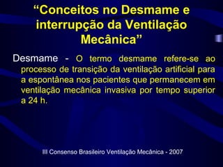 “Conceitos no Desmame e
interrupção da Ventilação
Mecânica”
Desmame - O termo desmame refere-se ao
processo de transição da ventilação artificial para
a espontânea nos pacientes que permanecem em
ventilação mecânica invasiva por tempo superior
a 24 h.
III Consenso Brasileiro Ventilação Mecânica - 2007
 