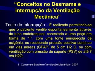 “Conceitos no Desmame e
interrupção da Ventilação
Mecânica”
Teste de Interrupção - É realizado permitindo-se
que o paciente ventile espontaneamente através
do tubo endotraqueal, conectado a uma peça em
forma de “T”, com uma fonte enriquecida de
oxigênio, ou recebendo pressão positiva contínua
em vias aéreas (CPAP) de 5 cm H2 O, ou com
ventilação com pressão de suporte (PSV) de até 7
cm H2O.
III Consenso Brasileiro Ventilação Mecânica - 2007
 