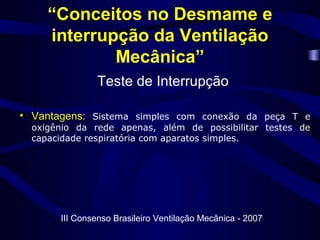 “Conceitos no Desmame e
interrupção da Ventilação
Mecânica”
Teste de Interrupção
• Vantagens: Sistema simples com conexão da peça T e
oxigênio da rede apenas, além de possibilitar testes de
capacidade respiratória com aparatos simples.
III Consenso Brasileiro Ventilação Mecânica - 2007
 