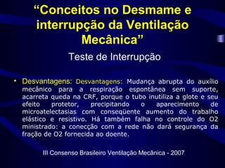“Conceitos no Desmame e
interrupção da Ventilação
Mecânica”
Teste de Interrupção
• Desvantagens: Desvantagens: Mudança abrupta do auxílio
mecânico para a respiração espontânea sem suporte,
acarreta queda na CRF, porque o tubo inutiliza a glote e seu
efeito protetor, precipitando o aparecimento de
microatelectasias com conseqüente aumento do trabalho
elástico e resistivo. Há também falha no controle do O2
ministrado: a conecção com a rede não dará segurança da
fração de O2 fornecida ao doente.
III Consenso Brasileiro Ventilação Mecânica - 2007
 