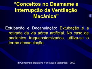 “Conceitos no Desmame e
interrupção da Ventilação
Mecânica”
Extubação e Decanulação: Extubação é a
retirada da via aérea artificial. No caso de
pacientes traqueostomizados, utiliza-se o
termo decanulação.
III Consenso Brasileiro Ventilação Mecânica - 2007
 