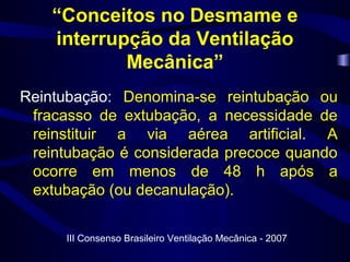 “Conceitos no Desmame e
interrupção da Ventilação
Mecânica”
Reintubação: Denomina-se reintubação ou
fracasso de extubação, a necessidade de
reinstituir a via aérea artificial. A
reintubação é considerada precoce quando
ocorre em menos de 48 h após a
extubação (ou decanulação).
III Consenso Brasileiro Ventilação Mecânica - 2007
 