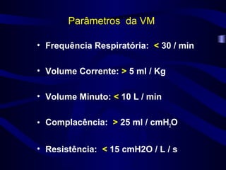 Parâmetros da VM
• Frequência Respiratória: < 30 / min
• Volume Corrente: > 5 ml / Kg
• Volume Minuto: < 10 L / min
• Complacência: > 25 ml / cmH2O
• Resistência: < 15 cmH2O / L / s
 