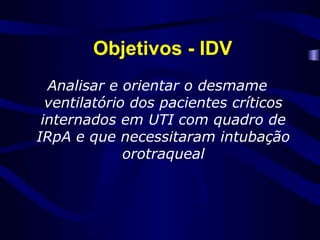 Objetivos - IDV
Analisar e orientar o desmame
ventilatório dos pacientes críticos
internados em UTI com quadro de
IRpA e que necessitaram intubação
orotraqueal
 