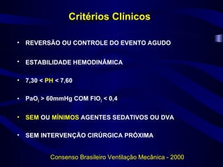 Critérios Clínicos

•   REVERSÃO OU CONTROLE DO EVENTO AGUDO


•   ESTABILIDADE HEMODINÂMICA

•   7,30 < PH < 7,60

•   PaO2 > 60mmHg COM FIO2 < 0,4


•   SEM OU MÍNIMOS AGENTES SEDATIVOS OU DVA

•   SEM INTERVENÇÃO CIRÚRGICA PRÓXIMA


            Consenso Brasileiro Ventilação Mecânica - 2000
 