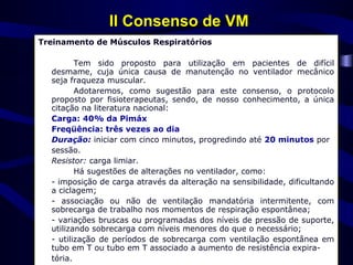 II Consenso de VM
Treinamento de Músculos Respiratórios

         Tem sido proposto para utilização em pacientes de difícil
  desmame, cuja única causa de manutenção no ventilador mecânico
  seja fraqueza muscular.
         Adotaremos, como sugestão para este consenso, o protocolo
  proposto por fisioterapeutas, sendo, de nosso conhecimento, a única
  citação na literatura nacional:
  Carga: 40% da Pimáx
  Freqüência: três vezes ao dia
  Duração: iniciar com cinco minutos, progredindo até 20 minutos por
  sessão.
  Resistor: carga limiar.
         Há sugestões de alterações no ventilador, como:
  - imposição de carga através da alteração na sensibilidade, dificultando
  a ciclagem;
  - associação ou não de ventilação mandatória intermitente, com
  sobrecarga de trabalho nos momentos de respiração espontânea;
  - variações bruscas ou programadas dos níveis de pressão de suporte,
  utilizando sobrecarga com níveis menores do que o necessário;
  - utilização de períodos de sobrecarga com ventilação espontânea em
  tubo em T ou tubo em T associado a aumento de resistência expira-
  tória.
 
