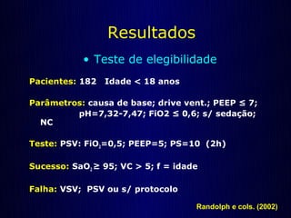 Resultados
           • Teste de elegibilidade
Pacientes: 182   Idade < 18 anos

Parâmetros: causa de base; drive vent.; PEEP ≤ 7;
         pH=7,32-7,47; FiO2 ≤ 0,6; s/ sedação;
  NC

Teste: PSV: FiO2=0,5; PEEP=5; PS=10 (2h)

Sucesso: SaO2 ≥ 95; VC > 5; f = idade

Falha: VSV; PSV ou s/ protocolo

                                    Randolph e cols. (2002)
 