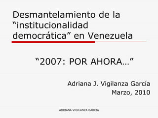 Desmantelamiento de la
“institucionalidad
democrática” en Venezuela

    “2007: POR AHORA…”

              Adriana J. Vigilanza García
                             Marzo, 2010

         ADRIANA VIGILANZA GARCIA
 