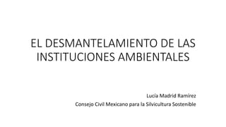 EL DESMANTELAMIENTO DE LAS
INSTITUCIONES AMBIENTALES
Lucía Madrid Ramírez
Consejo Civil Mexicano para la Silvicultura Sostenible
 