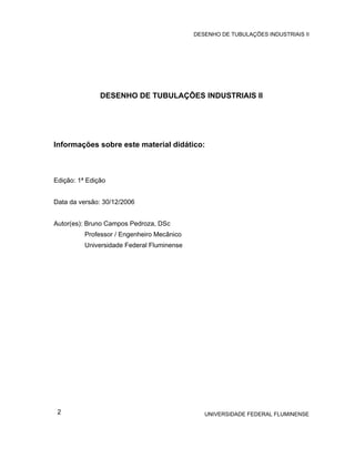 DESENHO DE TUBULAÇÕES INDUSTRIAIS II




               DESENHO DE TUBULAÇÕES INDUSTRIAIS II




Informações sobre este material didático:



Edição: 1ª Edição


Data da versão: 30/12/2006


Autor(es): Bruno Campos Pedroza, DSc
          Professor / Engenheiro Mecânico
          Universidade Federal Fluminense




 2                                             UNIVERSIDADE FEDERAL FLUMINENSE
 