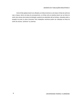 DESENHO DE TUBULAÇÕES INDUSTRIAIS II



       Como limites globais devem ser utilizados os limites de terreno ou de áreas e linhas de centro de
ruas e diques; dentro de áreas de processamento, os limites entre as plantas devem ser as linhas de
centro das colunas das pontes de tubulação, podendo ser estendidos até as bombas, colocadas sobre a
projeção da ponte no plano horizontal. Para instalações marítimas podem ser utilizadas as linhas de
centro de colunas, “pontoons” ou cavernas.




 4                                                           UNIVERSIDADE FEDERAL FLUMINENSE
 