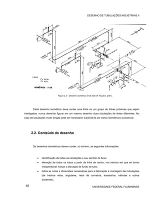 DESENHO DE TUBULAÇÕES INDUSTRIAIS II




                              Figura 2.3 – Desenho isométrico 3126 (SILVA TELLES, 2001).




       Cada desenho isométrico deve conter uma linha ou um grupo de linhas próximas que sejam
interligadas, nunca devendo figurar em um mesmo desenho duas tubulações de áreas diferentes. No
caso de tubulações muito longas pode ser necessário subdividi-la por vários isométricos sucessivos.




      2.2. Conteúdo do desenho


       Os desenhos isométricos devem conter, no mínimo, as seguintes informações:



           •   identificação de todas as tubulações e seu sentido de fluxo;
           •   elevação de todos os tubos a partir da linha de centro; nos trechos em que se tornar
               indispensável, indicar a elevação de fundo de tubo;
           •   todas as cotas e dimensões necessárias para a fabricação e montagem das tubulações
               (de trechos retos, angulares, raios de curvatura, acessórios, válvulas e outros
               acidentes);

 40                                                               UNIVERSIDADE FEDERAL FLUMINENSE
 