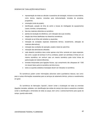 DESENHO DE TUBULAÇÕES INDUSTRIAIS II



            •   representação de todas as válvulas e acessórios de tubulação, inclusive os secundários,
                como drenos, respiros, conexões para instrumentação, tomadas de amostras,
                purgadores;
            •   orientação (norte de projeto);
            •   identificação, posição de linha de centro e bocais de interligação de equipamentos
                (vasos, bombas, compressores);
            •   lista dos materiais referentes ao isométrico;
            •   plantas de tubulação de referência, com indicação das suas revisões;
            •   relação das linhas detalhadas nos desenhos isométricos;
            •   indicação se as linhas são isoladas ou aquecidas;
            •   indicação de condições especiais (tratamento térmico, revestimento, utilização de
                materiais alternativos);
            •   indicação das condições de operação, projeto e teste de cada linha;
            •   indicação das abreviaturas utilizadas;
            •   cada desenho isométrico deve conter apenas uma linha; somente em casos especiais,
                tais como: sucção de bombas A e B ou similares, podem ser admitidas 2 linhas em um
                mesmo isométrico; em nenhum caso um mesmo isométrico pode incluir linhas de
                padronização de material diferentes;
            •   tomadas tamponadas para ligações futuras, cujo comprimento não ultrapasse de 1 000
                mm devem fazer parte do isométrico da linha tronco;
            •   todos os suportes soldados à tubulação devem ser indicados no isométrico.



       Os isométricos podem conter informações adicionais sobre quantitativos básicos, tais como:
peso e outras informações necessárias para os serviços de isolamento térmico, pintura e revestimentos
em geral.



       Os isométricos da fabricação (“spools”), devem conter a localização de todas as emendas
(ligações roscadas, soldadas, com identificação das soldas de campo) dos tubos e acessórios e também
conter a identificação e dimensões de todas as peças, bem como o sobrecomprimento para ajuste de
campo, quando este existir.




UNIVERSIDADE FEDERAL FLUMINENSE                                                                     41
 