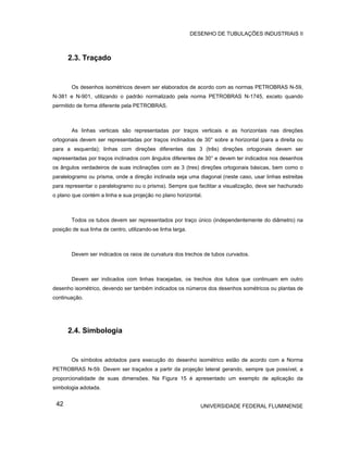 DESENHO DE TUBULAÇÕES INDUSTRIAIS II



      2.3. Traçado


        Os desenhos isométricos devem ser elaborados de acordo com as normas PETROBRAS N-59,
N-381 e N-901, utilizando o padrão normalizado pela norma PETROBRAS N-1745, exceto quando
permitido de forma diferente pela PETROBRAS.



        As linhas verticais são representadas por traços verticais e as horizontais nas direções
ortogonais devem ser representadas por traços inclinados de 30° sobre a horizontal (para a direita ou
para a esquerda); linhas com direções diferentes das 3 (três) direções ortogonais devem ser
representadas por traços inclinados com ângulos diferentes de 30° e devem ter indicados nos desenhos
os ângulos verdadeiros de suas inclinações com as 3 (tres) direções ortogonais básicas, bem como o
paralelogramo ou prisma, onde a direção inclinada seja uma diagonal (neste caso, usar linhas estreitas
para representar o paralelogramo ou o prisma). Sempre que facilitar a visualização, deve ser hachurado
o plano que contém a linha e sua projeção no plano horizontal.



        Todos os tubos devem ser representados por traço único (independentemente do diâmetro) na
posição de sua linha de centro, utilizando-se linha larga.



        Devem ser indicados os raios de curvatura dos trechos de tubos curvados.



        Devem ser indicados com linhas tracejadas, os trechos dos tubos que continuam em outro
desenho isométrico, devendo ser também indicados os números dos desenhos sométricos ou plantas de
continuação.




      2.4. Simbologia


        Os símbolos adotados para execução do desenho isométrico estão de acordo com a Norma
PETROBRAS N-59. Devem ser traçados a partir da projeção lateral gerando, sempre que possível, a
proporcionalidade de suas dimensões. Na Figura 15 é apresentado um exemplo de aplicação da
simbologia adotada.


 42                                                             UNIVERSIDADE FEDERAL FLUMINENSE
 