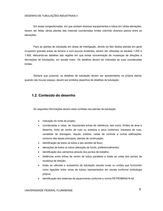 DESENHO DE TUBULAÇÕES INDUSTRIAIS II



           Em áreas congestionadas, em que existam diversos equipamentos e tubos em várias elevações,
devem ser feitas várias plantas das mesmas coordenadas limites cobrindo diversos planos entre as
elevações.



           Para as plantas de tubulação em áreas de interligação, devido ao fato destas plantas em geral
ocuparem grandes áreas de terreno e com poucos acidentes, devem ser utilizadas as escalas 1:200 e
1:500, efetuando-se detalhes das regiões em que exista concentração de mudanças de direções e
derivações de tubulações, em escala maior. Os detalhes devem ter indicadas as suas coordenadas
limites.



           Sempre que possível, os detalhes de tubulação devem ser apresentados na própria planta;
quando não houver espaço, devem ser emitidos desenhos de detalhes de tubulação.




       1.2. Conteúdo do desenho


           As seguintes informações devem estar contidas nas plantas de tubulação:



              •   indicação do norte de projeto;
              •   coordenadas e cotas, de importantes linhas de referência, tais como: limites de área e
                  desenho, linha de centro de ruas ou acessos e seus contornos, travessia de ruas,
                  canaletas de drenagem, diques, prédios, casas de controle e outras edificações,
                  contorno das bases principais, plantas de continuação;
              •   identificação de todos os tubos e seu sentido de fluxo;
              •   elevações de todos os tubos (elevação de fundo, preferencialmente);
              •   identificação dos caimentos através dos pontos de trabalho;
              •   distâncias entre linhas de centro de tubos paralelos e todas as cotas dos pontos de
                  mudança de direção;
              •   todas as válvulas e acessórios de tubulação (exceto luvas ou uniões que funcionam
                  como ligações entre varas de tubos) representados em escala conforme simbologia
                  própria;
              •   identificação dos sistemas de aquecimento conforme a norma PETROBRAS N-42;



UNIVERSIDADE FEDERAL FLUMINENSE                                                                      9
 
