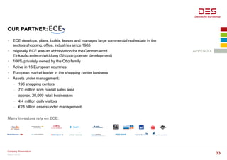 OUR PARTNER:
APPENDIX
 ECE develops, plans, builds, leases and manages large commercial real estate in the
sectors shopping, office, industries since 1965
 originally ECE was an abbreviation for the German word
Einkaufscenterentwicklung (Shopping center development)
 100% privately owned by the Otto family
 Active in 16 European countries
 European market leader in the shopping center business
 Assets under management:
− 196 shopping centers
− 7.0 million sqm overall sales area
− approx. 20,000 retail businesses
− 4.4 million daily visitors
− €28 billion assets under management
Many investors rely on ECE:
March 2016
Company Presentation
33
 