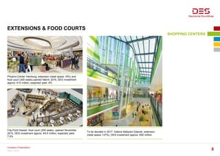 EXTENSIONS & FOOD COURTS
SHOPPING CENTERS
Phoenix-Center Hamburg, extension (retail space +9%) and
food court (300 seats),opened March 2016, DES investment
approx. €15 million, expected yield: 6%
City-Point Kassel, food court (200 seats), opened November
2015, DES investment approx. €4.5 million, expected yield:
7.5%
To be decided in 2017: Galeria Baltycka Gdansk, extension
(retail space +37%), DES investment approx. €50 million
March 2016
Company Presentation
8
 