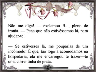 Não me diga! — exclamou B..., pleno de
ironia. — Pena que não estivéssemos lá, para
ajudar-te!
— Se estivesses lá, me pouparias de um
incômodo! É que, tão logo a acomodamos na
hospedaria, ela me encarregou te trazer—te
uma correntinha de prata.
 