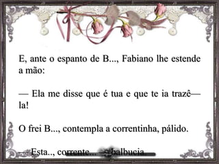 E, ante o espanto de B..., Fabiano lhe estende
a mão:
— Ela me disse que é tua e que te ia trazê—
la!
O frei B..., contempla a correntinha, pálido.
— Esta.., corrente... — balbucia.
 