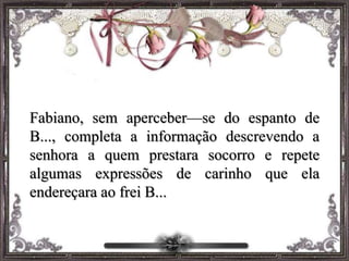 Fabiano, sem aperceber—se do espanto de
B..., completa a informação descrevendo a
senhora a quem prestara socorro e repete
algumas expressões de carinho que ela
endereçara ao frei B...
 