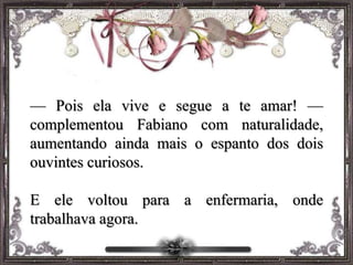 — Pois ela vive e segue a te amar! —
complementou Fabiano com naturalidade,
aumentando ainda mais o espanto dos dois
ouvintes curiosos.
E ele voltou para a enfermaria, onde
trabalhava agora.
 