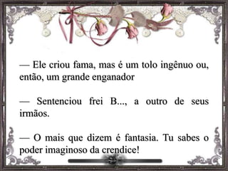 — Ele criou fama, mas é um tolo ingênuo ou,
então, um grande enganador
— Sentenciou frei B..., a outro de seus
irmãos.
— O mais que dizem é fantasia. Tu sabes o
poder imaginoso da crendice!
 