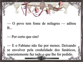 — O povo tem fome de milagres — aditou
B...
— Por certo que sim!
— E o Fabíano não faz por menos. Deixando
se envolver pela credulidade dos fanáticos,
aparentemente faz tudo o que lhe for pedido.
 