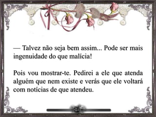 — Talvez não seja bem assim... Pode ser mais
ingenuidade do que malícia!
Pois vou mostrar-te. Pedirei a ele que atenda
alguém que nem existe e verás que ele voltará
com notícias de que atendeu.
 