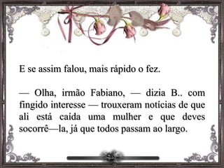 E se assim falou, mais rápido o fez.
— Olha, irmão Fabiano, — dizia B.. com
fingido interesse — trouxeram notícias de que
ali está caída uma mulher e que deves
socorrê—la, já que todos passam ao largo.
 