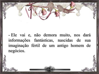 - Ele vai e, não demora muito, nos dará
informações fantásticas, nascidas de sua
imaginação fértil de um antigo homem de
negócios.
 