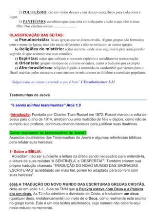 2) POLITEÍSMO: crê em vários deuses e em deuses específicos para cada coisa e
lugar.
3) PANTEÍSMO: acreditam que deus está em toda parte e tudo o que vêm é deus.
Obs: Nós cristãos somos .........................
CLASSIFICAÇÃO DAS SEITAS:
a) Pseudocristãs: falsas igrejas que se dizem cristãs. Alguns grupos são formados
com o nome de Igreja, mas são muito diferentes e não se misturam às outras igrejas.
b) Religiões de mistério: seitas secretas, onde seus seguidores precisam guardar
segredo do que acontece nas suas reuniões.
c) Espíritas: seitas que cultuam e invocam espíritos e acreditam na reencarnação.
d) Orientais: grupos místicos de culturas orientais, como o budismo por exemplo.
e) Afro-brasileiras: religiões ligadas à umbanda ou candomblé que vieram para o
Brasil trazidas pelos escravos e seus ensinos se misturaram ao folclore e crendices populares.
“Julgai todas as coisas e retende o que é bom” I Tessalonicenses 5.21
Testemunhas de Jeová
“e sereis minhas testemunhas” Atos 1.8
-Introdução: Fundada por Charles Taze Russel em 1872. Russel marcou a volta de
Jesus para o ano de 1914, arrebanhou uma multidão de fiéis e depois, como não se
cumpriu sua profecia, continuou criando heresias para justificar suas doutrinas.
Como responder às testemunhas de Jeová?
Aspectos doutrinários das Testemunhas de Jeová e algumas referências bíblicas
para refutar suas heresias:
1- Sobre a BÍBLIA:
Acreditam não ser suficiente a leitura da Bíblia sendo necessário para entendê-la,
a leitura de suas revistas ‘A SENTINELA’ e ‘DESPERTAI’1
. Também criaram sua
própria tradução chamada ‘TRADUÇÃO DO NOVO MUNDO DAS SAGRADAS
ESCRITURAS’ acreditando ser mais fiel, porém foi adaptada para conferir com
suas heresias1
.
§§§§ A TRADUÇÃO DO NOVO MUNDO DAS ESCRITURAS GREGAS CRISTÃS.
Note-se em João 1-1, lê-se na TNM que a Palavra estava com Deus e a Palavra
era um deus. As TJ não admitem a divindade de Cristo, e traduziram um deus
(qualquer deus, metaforicamente) ao invés de o Deus, como realmente está escrito
no grego koiné. Este é um dos textos adulterados, cujo número não caberia aqui
neste estudo no momento.
 