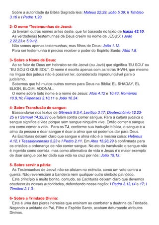 Sobre a autoridade da Bíblia Sagrada leia: Mateus 22.29; João 5.39; II Timóteo
3.16 e I Pedro 1.20.
2- O nome ‘Testemunhas de Jeová:
Já tiveram outros nomes antes deste, que foi baseado no texto de Isaías 43.10.
As verdadeiras testemunhas de Deus creem no nome de JESUS: I João
2.22,23 e 5.9-12.
Não somos apenas testemunhas, mas filhos de Deus: João 1.12.
Para ser testemunha é preciso receber o poder do Espírito Santo: Atos 1.8.
3- Sobre o Nome de Deus:
Ao se falar de Deus em hebraico se diz Jeová (ou Javé) que significa ‘EU SOU’ ou
“EU SOU O QUE SOU”. O nome é escrito apenas com as letras IHWH, que mesmo
na língua dos judeus não é possível ler, considerado impronunciável para o
judaísmo.
Sabemos que há muitos outros nomes para Deus na Bíblia: EL SHADAY, EL
ELION, ELOIM, ADONAI...
O nome sobre todo nome é o nome de Jesus: Atos 4.12 e 10.43; Romanos
10.9,10; Filipenses 2.10,11 e João 16.24.
4- Sobre Transfusão de sangue:
Baseando-se nos textos de Gênesis 9.3,4; Levítico 3.17; Deuteronômio 12.23-
25 e I Samuel 14.32,33 que falam contra comer sangue. Para a cultura judaica o
sangue significa a vida porque sem sangue ninguém vive. Então comer o sangue
era como comer a vida. Para os TJ, conforme sua tradução bíblica, o sangue é a
alma da pessoa e doar sangue é doar a alma que só podemos dar para Deus.
As Escrituras deixam claro que sangue e alma não é a mesma coisa: Hebreus
4.12, I Tessalonicenses 5.23 e I Pedro 2.11. Em Atos 15.28,29 é confirmada para
os cristãos a ordenança de não comer sangue. No ato da transfusão o sangue não
é ingerido como comida, mas como alternativa de vida e Jesus é o maior exemplo
de doar sangue por ter dado sua vida na cruz por nós: João 15.13.
5- Sobre servir a pátria:
As Testemunhas de Jeová não se alistam no exército, como um voto contra a
guerra. Não reverenciam a bandeira nem qualquer outro símbolo patriótico.
Este princípio é muito bonito, contudo, as Escrituras deixam claro que devemos
obedecer às nossas autoridades, defendendo nossa nação: I Pedro 2.13,14 e 17; I
Timóteo 2.1-3.
6- Sobre a Trindade Divina:
Esta é uma das piores heresias que ensinam ao combater a doutrina da Trindade.
Negando a unidade do Pai, Filho e Espírito Santo, acabam deturpando atributos
Divinos.
 