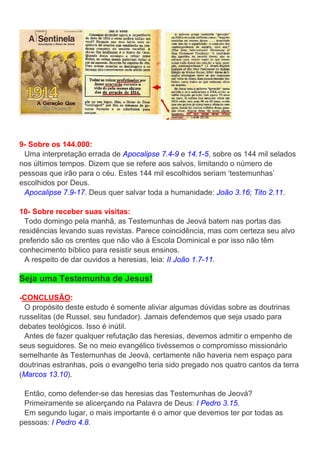 9- Sobre os 144.000:
Uma interpretação errada de Apocalipse 7.4-9 e 14.1-5, sobre os 144 mil selados
nos últimos tempos. Dizem que se refere aos salvos, limitando o número de
pessoas que irão para o céu. Estes 144 mil escolhidos seriam ‘testemunhas’
escolhidos por Deus.
Apocalipse 7.9-17. Deus quer salvar toda a humanidade: João 3.16; Tito 2.11.
10- Sobre receber suas visitas:
Todo domingo pela manhã, as Testemunhas de Jeová batem nas portas das
residências levando suas revistas. Parece coincidência, mas com certeza seu alvo
preferido são os crentes que não vão à Escola Dominical e por isso não têm
conhecimento bíblico para resistir seus ensinos.
A respeito de dar ouvidos a heresias, leia: II João 1.7-11.
Seja uma Testemunha de Jesus!
-CONCLUSÃO:
O propósito deste estudo é somente aliviar algumas dúvidas sobre as doutrinas
russelitas (de Russel, seu fundador). Jamais defendemos que seja usado para
debates teológicos. Isso é inútil.
Antes de fazer qualquer refutação das heresias, devemos admitir o empenho de
seus seguidores. Se no meio evangélico tivéssemos o compromisso missionário
semelhante às Testemunhas de Jeová, certamente não haveria nem espaço para
doutrinas estranhas, pois o evangelho teria sido pregado nos quatro cantos da terra
(Marcos 13.10).
Então, como defender-se das heresias das Testemunhas de Jeová?
Primeiramente se alicerçando na Palavra de Deus: I Pedro 3.15.
Em segundo lugar, o mais importante é o amor que devemos ter por todas as
pessoas: I Pedro 4.8.
 