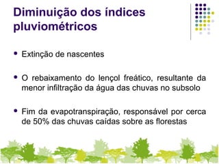Diminuição dos índices
pluviométricos
 Extinção de nascentes
 O rebaixamento do lençol freático, resultante da
menor infiltração da água das chuvas no subsolo
 Fim da evapotranspiração, responsável por cerca
de 50% das chuvas caídas sobre as florestas
 