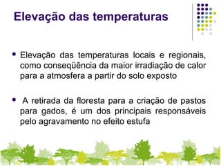 Elevação das temperaturas
 Elevação das temperaturas locais e regionais,
como conseqüência da maior irradiação de calor
para a atmosfera a partir do solo exposto
 A retirada da floresta para a criação de pastos
para gados, é um dos principais responsáveis
pelo agravamento no efeito estufa
 