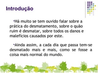 Introdução
Há muito se tem ouvido falar sobre a
prática do desmatamento, sobre o quão
ruim é desmatar, sobre todos os danos e
malefícios causados por este.
Ainda assim, a cada dia que passa tem-se
desmatado mais e mais, como se fosse a
coisa mais normal do mundo.
 