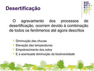 Desertificação
O agravamento dos processos de
desertificação, ocorrem devido à combinação
de todos os fenômenos até agora descritos
 Diminuição das chuvas
 Elevação das temperaturas
 Empobrecimento dos solos
 E a acentuada diminuição da biodiversidade
 