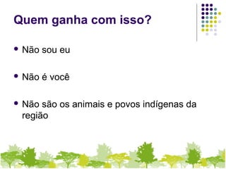 Quem ganha com isso?
 Não sou eu
 Não é você
 Não são os animais e povos indígenas da
região
 