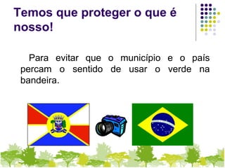 Temos que proteger o que é
nosso!
Para evitar que o município e o país
percam o sentido de usar o verde na
bandeira.
 