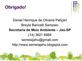 Obrigado!
Daniel Henrique de Oliveira Peliçari
Breyla Baricelli Sampaio
Secretaria de Meio Ambiente – Jaú-SP
(14) 3621 6989
semeiajahu@gmail.com
http://www.semeiajahu.blogspot.com
 