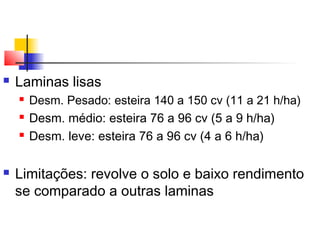  Laminas lisas 
 Desm. Pesado: esteira 140 a 150 cv (11 a 21 h/ha) 
 Desm. médio: esteira 76 a 96 cv (5 a 9 h/ha) 
 Desm. leve: esteira 76 a 96 cv (4 a 6 h/ha) 
 Limitações: revolve o solo e baixo rendimento 
se comparado a outras laminas 
 