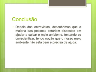 Conclusão 
 Depois das entrevistas, descobrimos que a 
maioria das pessoas estariam dispostas em 
ajudar a salvar o meio ambiente, tentando se 
conscientizar, tendo noção que o nosso meio 
ambiente não está bem e precisa de ajuda. 

