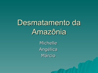 Desmatamento da Amazônia Michelle  Angélica  Márcio  
