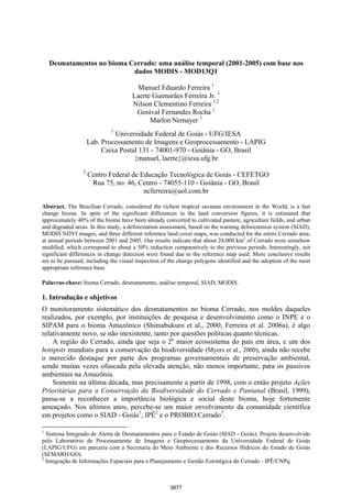 artigo
      próximo
anterior
       artigo

934
                     Anais XIII Simpósio Brasileiro de Sensoriamento Remoto, Florianópolis, Brasil, 21-26 abril 2007, INPE, p. 3877-3883.




                    Desmatamentos no bioma Cerrado: uma análise temporal (2001-2005) com base nos
                                            dados MODIS - MOD13Q1

                                                            Manuel Eduardo Ferreira 1
                                                          Laerte Guimarães Ferreira Jr. 1
                                                          Nilson Clementino Ferreira 1,2
                                                           Genival Fernandes Rocha 1
                                                                Marlon Nemayer 1
                                                1
                                                Universidade Federal de Goiás - UFG/IESA
                                       Lab. Processamento de Imagens e Geoprocessamento - LAPIG
                                            Caixa Postal 131 - 74001-970 - Goiânia - GO, Brasil
                                                       {manuel, laerte}@iesa.ufg.br
                                   2
                                       Centro Federal de Educação Tecnológica de Goiás - CEFETGO
                                        Rua 75, no. 46, Centro - 74055-110 - Goiânia - GO, Brasil
                                                          ncferreira@uol.com.br

                Abstract. The Brazilian Cerrado, considered the richest tropical savanna environment in the World, is a fast
                change biome. In spite of the significant differences in the land conversion figures, it is estimated that
                approximately 40% of the biome have been already converted to cultivated pasture, agriculture fields, and urban
                and degraded areas. In this study, a deforestation assessment, based on the warning deforestation system (SIAD),
                MODIS NDVI images, and three different reference land cover maps, was conducted for the entire Cerrado area,
                at annual periods between 2001 and 2005. Our results indicate that about 24,000 km2 of Cerrado were somehow
                modified, which correspond to about a 50% reduction comparatively to the previous periods. Interestingly, not
                significant differences in change detection were found due to the reference map used. More conclusive results
                are to be pursued, including the visual inspection of the change polygons identified and the adoption of the most
                appropriate reference base.

                Palavras-chave: bioma Cerrado, desmatamento, análise temporal, SIAD, MODIS.

                1. Introdução e objetivos
                O monitoramento sistemático dos desmatamentos no bioma Cerrado, nos moldes daqueles
                realizados, por exemplo, por instituições de pesquisa e desenvolvimento como o INPE e o
                SIPAM para o bioma Amazônico (Shimabukuro et al., 2000; Ferreira et al. 2006a), é algo
                relativamente novo, se não inexistente, tanto por questões políticas quanto técnicas.
                    A região do Cerrado, ainda que seja o 2º maior ecossistema do país em área, e um dos
                hotspots mundiais para a conservação da biodiversidade (Myers et al., 2000), ainda não recebe
                o merecido destaque por parte dos programas governamentais de preservação ambiental,
                sendo muitas vezes ofuscada pela elevada atenção, não menos importante, para os passivos
                ambientais na Amazônia.
                    Somente na última década, mas precisamente a partir de 1998, com o então projeto Ações
                Prioritárias para a Conservação da Biodiversidade do Cerrado e Pantanal (Brasil, 1999),
                passa-se a reconhecer a importância biológica e social deste bioma, hoje fortemente
                ameaçado. Nos últimos anos, percebe-se um maior envolvimento da comunidade científica
                em projetos como o SIAD - Goiás1, IPÊ2 e o PROBIO/Cerrado3.

                1
                  Sistema Integrado de Alerta de Desmatamentos para o Estado de Goiás (SIAD - Goiás). Projeto desenvolvido
                pelo Laboratório de Processamento de Imagens e Geoprocessamento da Universidade Federal de Goiás
                (LAPIG/UFG) em parceria com a Secretaria do Meio Ambiente e dos Recursos Hídricos do Estado de Goiás
                (SEMARH/GO).
                2
                  Integração de Informações Espaciais para o Planejamento e Gestão Estratégica do Cerrado - IPÊ/CNPq.



                                                                            3877
 